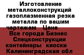 Изготовление металлоконструкций, газоплазменная резка металла по вашим чертежам › Цена ­ 100 - Все города Бизнес » Спецконструкции, контейнеры, киоски   . Калининградская обл.,Пионерский г.